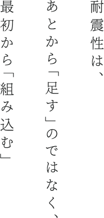 耐震性は、あとから「足す」のではなく、最初から「組み込む」